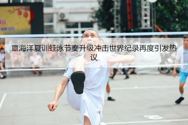 覃海洋夏训蛙泳节奏升级冲击世界纪录再度引发热议
